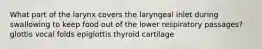 What part of the larynx covers the laryngeal inlet during swallowing to keep food out of the lower respiratory passages? glottis vocal folds epiglottis thyroid cartilage