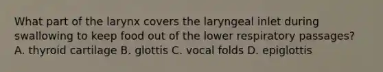 What part of the larynx covers the laryngeal inlet during swallowing to keep food out of the lower respiratory passages? A. thyroid cartilage B. glottis C. vocal folds D. epiglottis