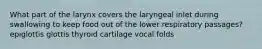 What part of the larynx covers the laryngeal inlet during swallowing to keep food out of the lower respiratory passages? epiglottis glottis thyroid cartilage vocal folds