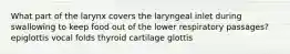 What part of the larynx covers the laryngeal inlet during swallowing to keep food out of the lower respiratory passages? epiglottis vocal folds thyroid cartilage glottis