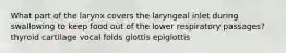 What part of the larynx covers the laryngeal inlet during swallowing to keep food out of the lower respiratory passages? thyroid cartilage vocal folds glottis epiglottis