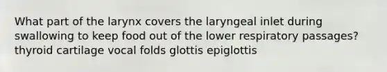 What part of the larynx covers the laryngeal inlet during swallowing to keep food out of the lower respiratory passages? thyroid cartilage vocal folds glottis epiglottis