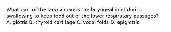 What part of the larynx covers the laryngeal inlet during swallowing to keep food out of the lower respiratory passages? A. glottis B. thyroid cartilage C. vocal folds D. epiglottis