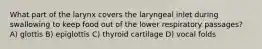 What part of the larynx covers the laryngeal inlet during swallowing to keep food out of the lower respiratory passages? A) glottis B) epiglottis C) thyroid cartilage D) vocal folds