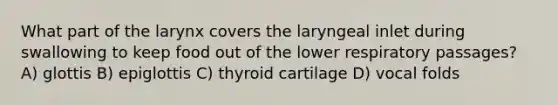 What part of the larynx covers the laryngeal inlet during swallowing to keep food out of the lower respiratory passages? A) glottis B) epiglottis C) thyroid cartilage D) vocal folds