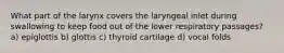 What part of the larynx covers the laryngeal inlet during swallowing to keep food out of the lower respiratory passages? a) epiglottis b) glottis c) thyroid cartilage d) vocal folds