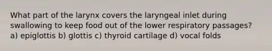 What part of the larynx covers the laryngeal inlet during swallowing to keep food out of the lower respiratory passages? a) epiglottis b) glottis c) thyroid cartilage d) vocal folds