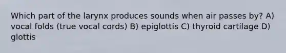 Which part of the larynx produces sounds when air passes by? A) vocal folds (true vocal cords) B) epiglottis C) thyroid cartilage D) glottis