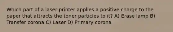 Which part of a laser printer applies a positive charge to the paper that attracts the toner particles to it? A) Erase lamp B) Transfer corona C) Laser D) Primary corona