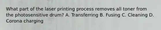 What part of the laser printing process removes all toner from the photosensitive drum? A. Transferring B. Fusing C. Cleaning D. Corona charging