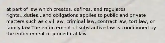 at part of law which creates, defines, and regulates rights...duties...and obligations applies to public and private matters such as civil law, criminal law, contract law, tort law, or family law The enforcement of substantive law is conditioned by the enforcement of procedural law.