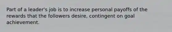 Part of a leader's job is to increase personal payoffs of the rewards that the followers desire, contingent on goal achievement.