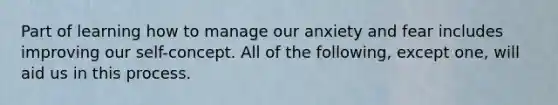 Part of learning how to manage our anxiety and fear includes improving our self-concept. All of the following, except one, will aid us in this process.