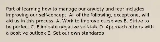 Part of learning how to manage our anxiety and fear includes improving our self-concept. All of the following, except one, will aid us in this process. A. Work to improve ourselves B. Strive to be perfect C. Eliminate negative self-talk D. Approach others with a positive outlook E. Set our own standards