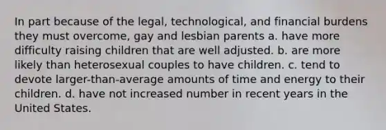 In part because of the legal, technological, and financial burdens they must overcome, gay and lesbian parents a. have more difficulty raising children that are well adjusted. b. are more likely than heterosexual couples to have children. c. tend to devote larger-than-average amounts of time and energy to their children. d. have not increased number in recent years in the United States.