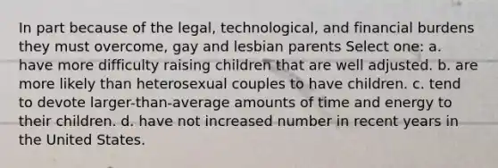 In part because of the legal, technological, and financial burdens they must overcome, gay and lesbian parents Select one: a. have more difficulty raising children that are well adjusted. b. are more likely than heterosexual couples to have children. c. tend to devote larger-than-average amounts of time and energy to their children. d. have not increased number in recent years in the United States.