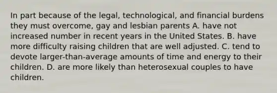 In part because of the legal, technological, and financial burdens they must overcome, gay and lesbian parents A. have not increased number in recent years in the United States. B. have more difficulty raising children that are well adjusted. C. tend to devote larger-than-average amounts of time and energy to their children. D. are more likely than heterosexual couples to have children.