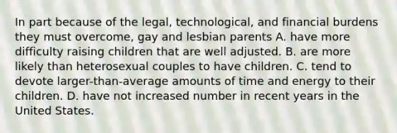 In part because of the legal, technological, and financial burdens they must overcome, gay and lesbian parents A. have more difficulty raising children that are well adjusted. B. are more likely than heterosexual couples to have children. C. tend to devote larger-than-average amounts of time and energy to their children. D. have not increased number in recent years in the United States.