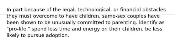 In part because of the legal, technological, or financial obstacles they must overcome to have children, same-sex couples have been shown to be unusually committed to parenting. identify as "pro-life." spend less time and energy on their children. be less likely to pursue adoption.