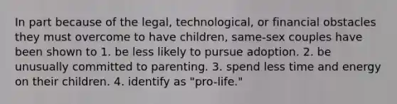 In part because of the legal, technological, or financial obstacles they must overcome to have children, same-sex couples have been shown to 1. be less likely to pursue adoption. 2. be unusually committed to parenting. 3. spend less time and energy on their children. 4. identify as "pro-life."