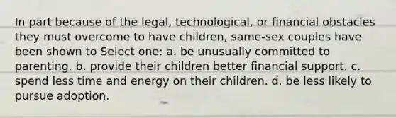 In part because of the legal, technological, or financial obstacles they must overcome to have children, same-sex couples have been shown to Select one: a. be unusually committed to parenting. b. provide their children better financial support. c. spend less time and energy on their children. d. be less likely to pursue adoption.