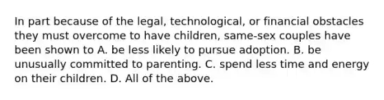 In part because of the legal, technological, or financial obstacles they must overcome to have children, same-sex couples have been shown to A. be less likely to pursue adoption. B. be unusually committed to parenting. C. spend less time and energy on their children. D. All of the above.