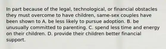 In part because of the legal, technological, or financial obstacles they must overcome to have children, same-sex couples have been shown to A. be less likely to pursue adoption. B. be unusually committed to parenting. C. spend less time and energy on their children. D. provide their children better financial support.