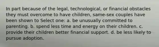 In part because of the legal, technological, or financial obstacles they must overcome to have children, same-sex couples have been shown to Select one: a. be unusually committed to parenting. b. spend less time and energy on their children. c. provide their children better financial support. d. be less likely to pursue adoption.