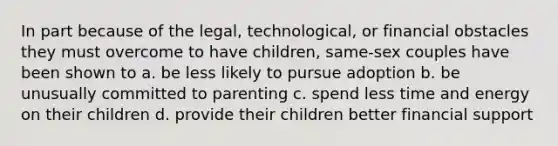 In part because of the legal, technological, or financial obstacles they must overcome to have children, same-sex couples have been shown to a. be less likely to pursue adoption b. be unusually committed to parenting c. spend less time and energy on their children d. provide their children better financial support