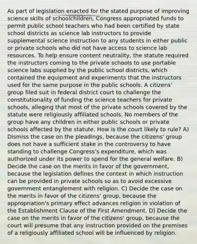 As part of legislation enacted for the stated purpose of improving science skills of schoolchildren, Congress appropriated funds to permit public school teachers who had been certified by state school districts as science lab instructors to provide supplemental science instruction to any students in either public or private schools who did not have access to science lab resources. To help ensure content neutrality, the statute required the instructors coming to the private schools to use portable science labs supplied by the public school districts, which contained the equipment and experiments that the instructors used for the same purpose in the public schools. A citizens' group filed suit in federal district court to challenge the constitutionality of funding the science teachers for private schools, alleging that most of the private schools covered by the statute were religiously affiliated schools. No members of the group have any children in either public schools or private schools affected by the statute. How is the court likely to rule? A) Dismiss the case on the pleadings, because the citizens' group does not have a sufficient stake in the controversy to have standing to challenge Congress's expenditure, which was authorized under its power to spend for the general welfare. B) Decide the case on the merits in favor of the government, because the legislation defines the context in which instruction can be provided in private schools so as to avoid excessive government entanglement with religion. C) Decide the case on the merits in favor of the citizens' group, because the appropriation's primary effect advances religion in violation of the Establishment Clause of the First Amendment. D) Decide the case on the merits in favor of the citizens' group, because the court will presume that any instruction provided on the premises of a religiously affiliated school will be influenced by religion.