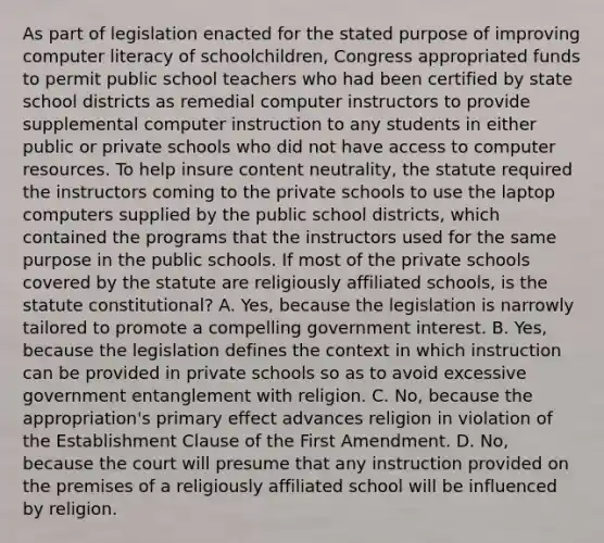 As part of legislation enacted for the stated purpose of improving computer literacy of schoolchildren, Congress appropriated funds to permit public school teachers who had been certified by state school districts as remedial computer instructors to provide supplemental computer instruction to any students in either public or private schools who did not have access to computer resources. To help insure content neutrality, the statute required the instructors coming to the private schools to use the laptop computers supplied by the public school districts, which contained the programs that the instructors used for the same purpose in the public schools. If most of the private schools covered by the statute are religiously affiliated schools, is the statute constitutional? A. Yes, because the legislation is narrowly tailored to promote a compelling government interest. B. Yes, because the legislation defines the context in which instruction can be provided in private schools so as to avoid excessive government entanglement with religion. C. No, because the appropriation's primary effect advances religion in violation of the Establishment Clause of the First Amendment. D. No, because the court will presume that any instruction provided on the premises of a religiously affiliated school will be influenced by religion.