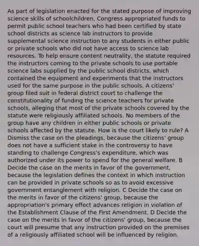 As part of legislation enacted for the stated purpose of improving science skills of schoolchildren, Congress appropriated funds to permit public school teachers who had been certified by state school districts as science lab instructors to provide supplemental science instruction to any students in either public or private schools who did not have access to science lab resources. To help ensure content neutrality, the statute required the instructors coming to the private schools to use portable science labs supplied by the public school districts, which contained the equipment and experiments that the instructors used for the same purpose in the public schools. A citizens' group filed suit in federal district court to challenge the constitutionality of funding the science teachers for private schools, alleging that most of the private schools covered by the statute were religiously affiliated schools. No members of the group have any children in either public schools or private schools affected by the statute. How is the court likely to rule? A Dismiss the case on the pleadings, because the citizens' group does not have a sufficient stake in the controversy to have standing to challenge Congress's expenditure, which was authorized under its power to spend for the general welfare. B Decide the case on the merits in favor of the government, because the legislation defines the context in which instruction can be provided in private schools so as to avoid excessive government entanglement with religion. C Decide the case on the merits in favor of the citizens' group, because the appropriation's primary effect advances religion in violation of the Establishment Clause of the First Amendment. D Decide the case on the merits in favor of the citizens' group, because the court will presume that any instruction provided on the premises of a religiously affiliated school will be influenced by religion.