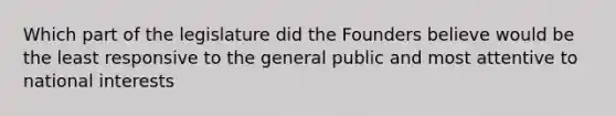 Which part of the legislature did the Founders believe would be the least responsive to the general public and most attentive to national interests