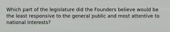 Which part of the legislature did the Founders believe would be the least responsive to the general public and most attentive to national interests?