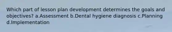 Which part of lesson plan development determines the goals and objectives? a.Assessment b.Dental hygiene diagnosis c.Planning d.Implementation