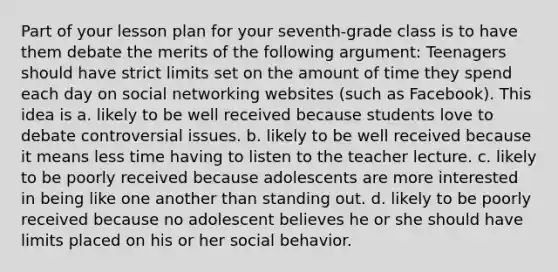 Part of your lesson plan for your seventh-grade class is to have them debate the merits of the following argument: Teenagers should have strict limits set on the amount of time they spend each day on social networking websites (such as Facebook). This idea is a. likely to be well received because students love to debate controversial issues. b. likely to be well received because it means less time having to listen to the teacher lecture. c. likely to be poorly received because adolescents are more interested in being like one another than standing out. d. likely to be poorly received because no adolescent believes he or she should have limits placed on his or her social behavior.