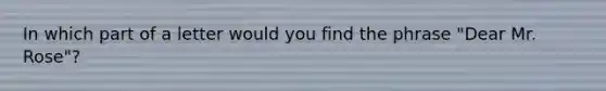 In which part of a letter would you find the phrase "Dear Mr. Rose"?