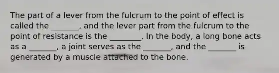 The part of a lever from the fulcrum to the point of effect is called the _______, and the lever part from the fulcrum to the point of resistance is the ________. In the body, a long bone acts as a _______, a joint serves as the _______, and the _______ is generated by a muscle attached to the bone.