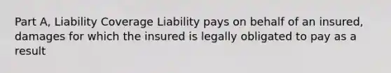 Part A, Liability Coverage Liability pays on behalf of an insured, damages for which the insured is legally obligated to pay as a result