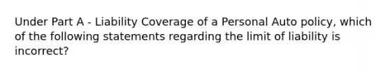 Under Part A - Liability Coverage of a Personal Auto policy, which of the following statements regarding the limit of liability is incorrect?