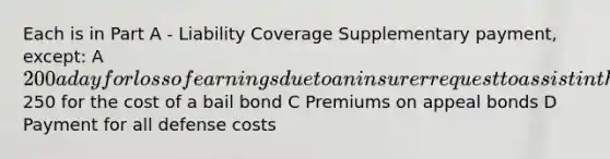 Each is in Part A - Liability Coverage Supplementary payment, except: A 200 a day for loss of earnings due to an insurer request to assist in the trial B250 for the cost of a bail bond C Premiums on appeal bonds D Payment for all defense costs