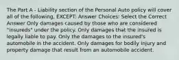 The Part A - Liability section of the Personal Auto policy will cover all of the following, EXCEPT: Answer Choices: Select the Correct Answer Only damages caused by those who are considered "insureds" under the policy. Only damages that the insured is legally liable to pay. Only the damages to the insured's automobile in the accident. Only damages for bodily injury and property damage that result from an automobile accident.