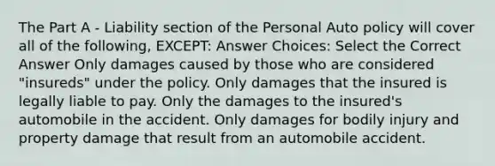 The Part A - Liability section of the Personal Auto policy will cover all of the following, EXCEPT: Answer Choices: Select the Correct Answer Only damages caused by those who are considered "insureds" under the policy. Only damages that the insured is legally liable to pay. Only the damages to the insured's automobile in the accident. Only damages for bodily injury and property damage that result from an automobile accident.