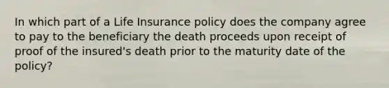 In which part of a Life Insurance policy does the company agree to pay to the beneficiary the death proceeds upon receipt of proof of the insured's death prior to the maturity date of the policy?