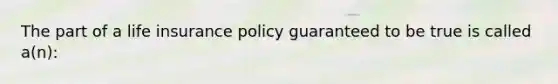 The part of a life insurance policy guaranteed to be true is called a(n):