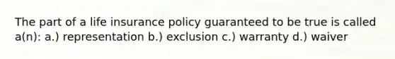 The part of a life insurance policy guaranteed to be true is called a(n): a.) representation b.) exclusion c.) warranty d.) waiver