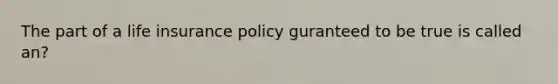 The part of a life insurance policy guranteed to be true is called an?