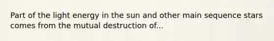 Part of the light energy in the sun and other main sequence stars comes from the mutual destruction of...