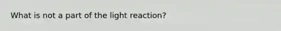 What is not a part of the light reaction?