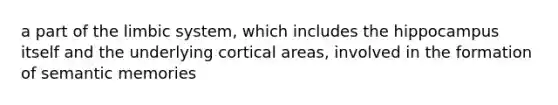 a part of the limbic system, which includes the hippocampus itself and the underlying cortical areas, involved in the formation of semantic memories